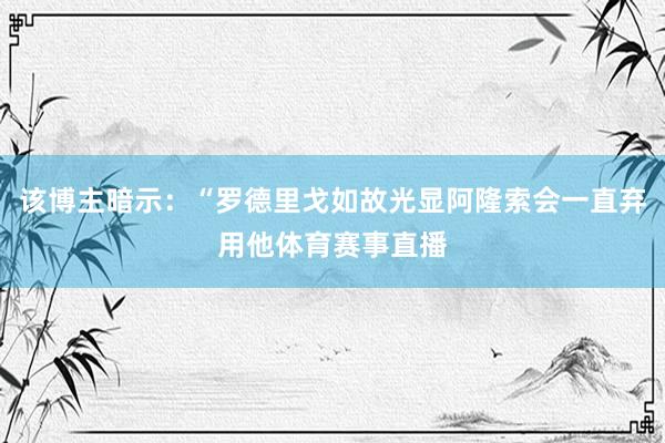 该博主暗示:“罗德里戈如故光显阿隆索会一直弃用他体育赛事直播