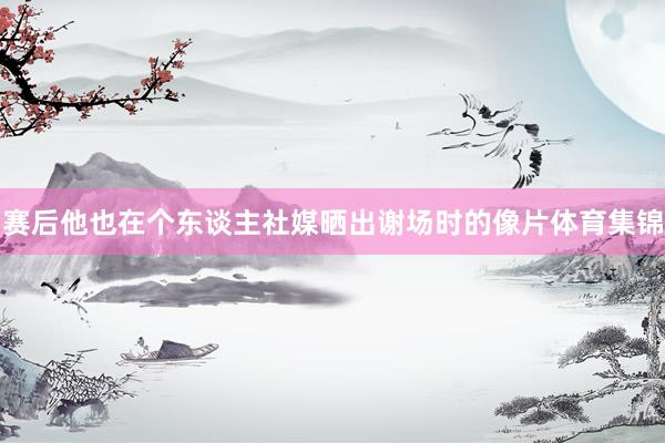 赛后他也在个东谈主社媒晒出谢场时的像片体育集锦