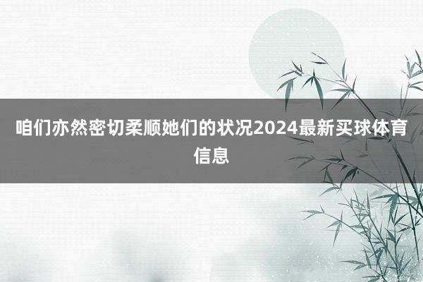 咱们亦然密切柔顺她们的状况2024最新买球体育信息