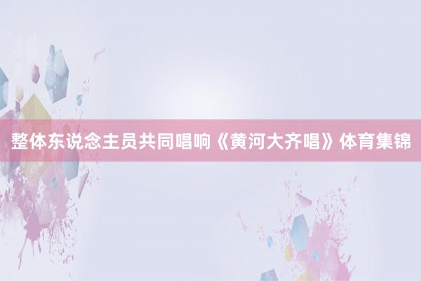 整体东说念主员共同唱响《黄河大齐唱》体育集锦
