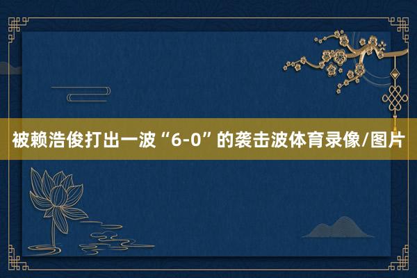 被赖浩俊打出一波“6-0”的袭击波体育录像/图片