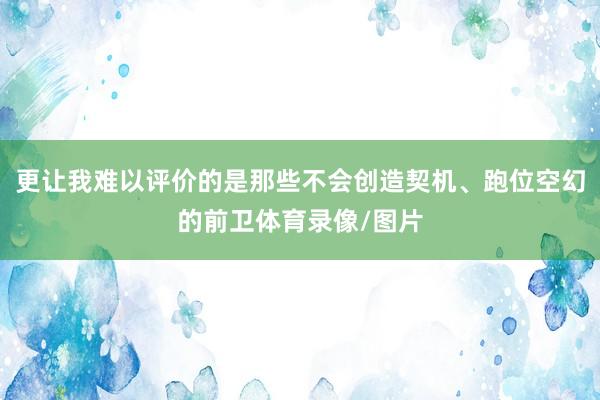 更让我难以评价的是那些不会创造契机、跑位空幻的前卫体育录像/图片