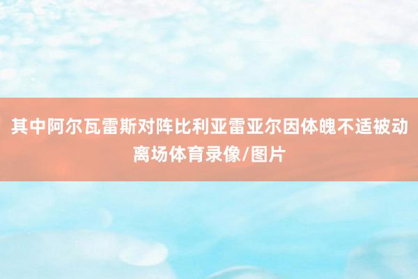 其中阿尔瓦雷斯对阵比利亚雷亚尔因体魄不适被动离场体育录像/图片