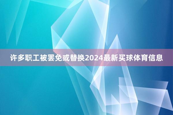 许多职工被罢免或替换2024最新买球体育信息