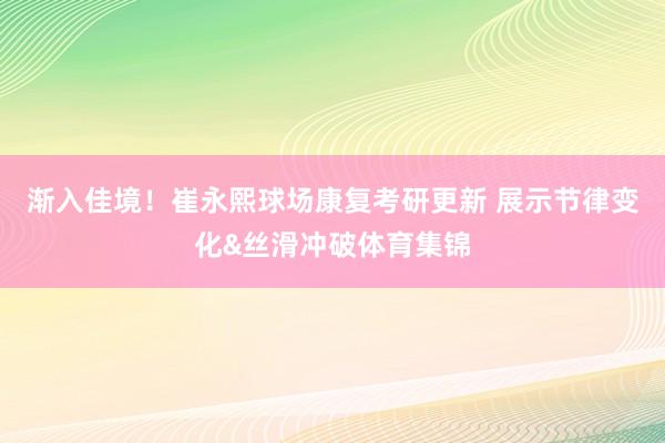渐入佳境！崔永熙球场康复考研更新 展示节律变化&丝滑冲破体育集锦