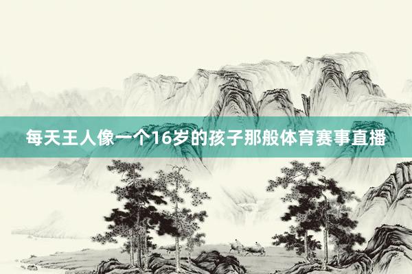 每天王人像一个16岁的孩子那般体育赛事直播