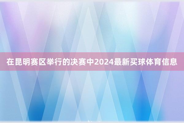 在昆明赛区举行的决赛中2024最新买球体育信息