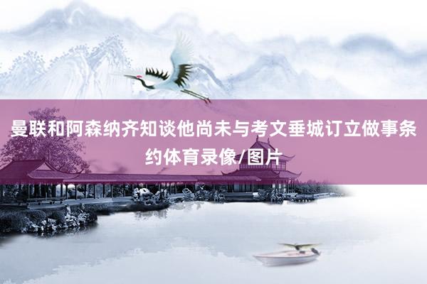 曼联和阿森纳齐知谈他尚未与考文垂城订立做事条约体育录像/图片