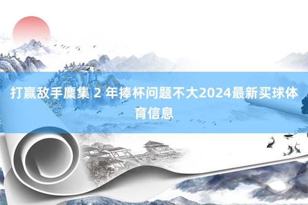 打赢敌手麇集 2 年捧杯问题不大2024最新买球体育信息