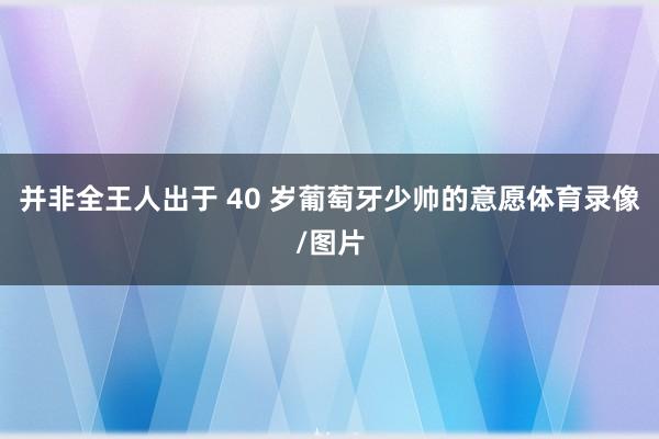 并非全王人出于 40 岁葡萄牙少帅的意愿体育录像/图片