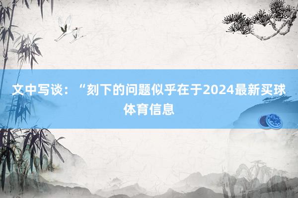 文中写谈：“刻下的问题似乎在于2024最新买球体育信息