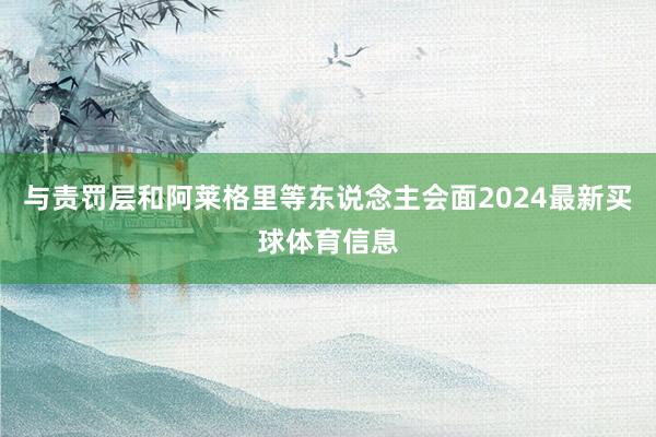 与责罚层和阿莱格里等东说念主会面2024最新买球体育信息