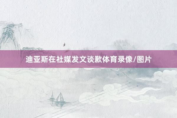 迪亚斯在社媒发文谈歉体育录像/图片
