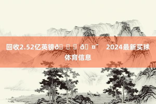 回收2.52亿英镑📈🤯    2024最新买球体育信息