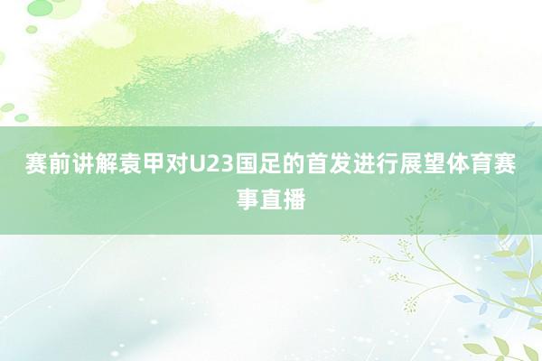 赛前讲解袁甲对U23国足的首发进行展望体育赛事直播