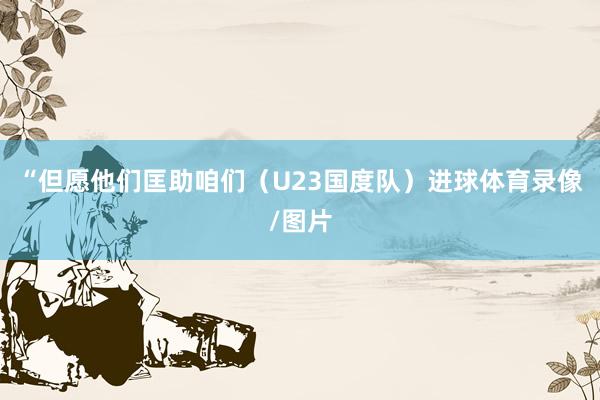 “但愿他们匡助咱们（U23国度队）进球体育录像/图片