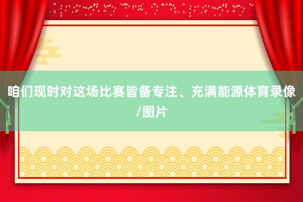 咱们现时对这场比赛皆备专注、充满能源体育录像/图片
