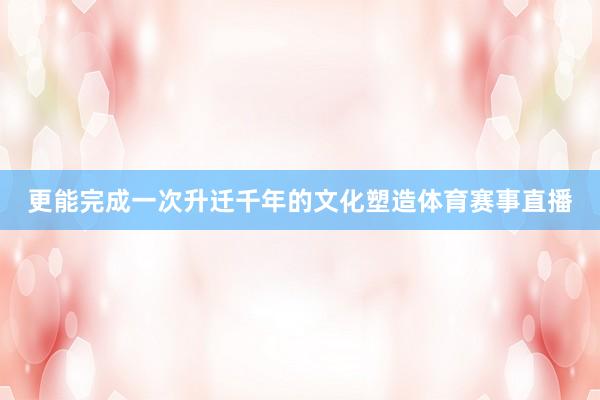更能完成一次升迁千年的文化塑造体育赛事直播