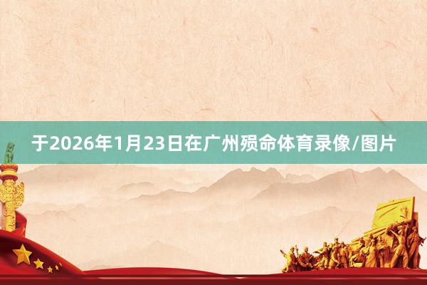 于2026年1月23日在广州殒命体育录像/图片