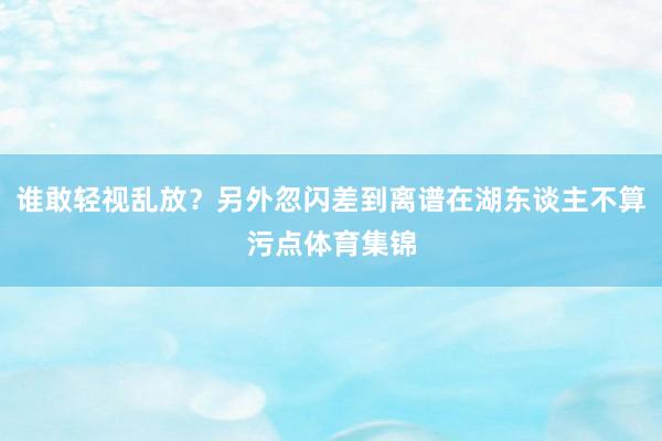 谁敢轻视乱放？另外忽闪差到离谱在湖东谈主不算污点体育集锦