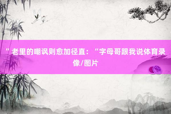 ”老里的嘲讽则愈加径直：“字母哥跟我说体育录像/图片