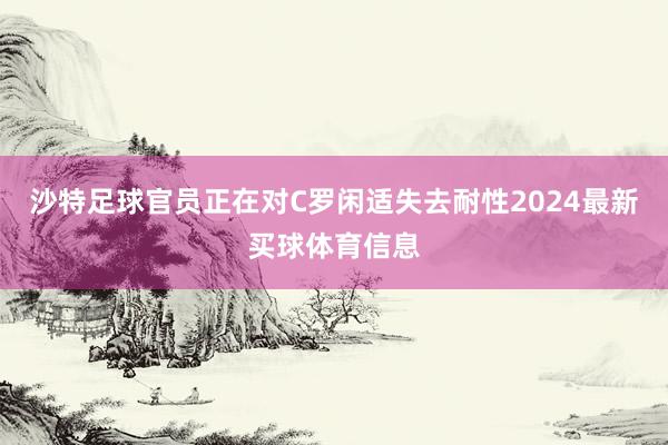 沙特足球官员正在对C罗闲适失去耐性2024最新买球体育信息
