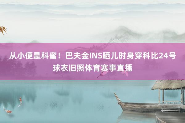 从小便是科蜜！巴夫金INS晒儿时身穿科比24号球衣旧照体育赛事直播