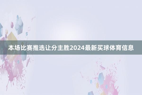 本场比赛推选让分主胜2024最新买球体育信息