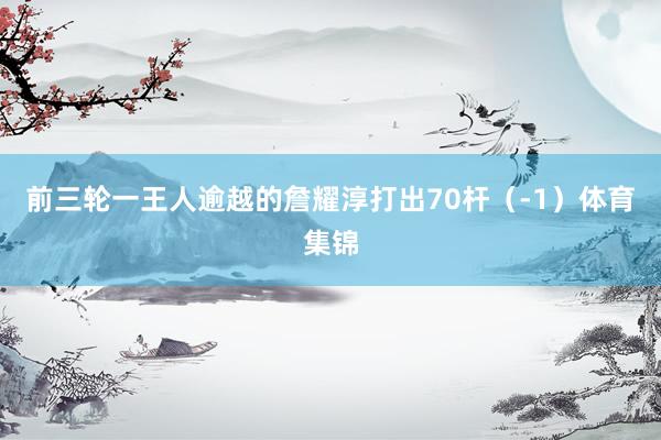 前三轮一王人逾越的詹耀淳打出70杆（-1）体育集锦