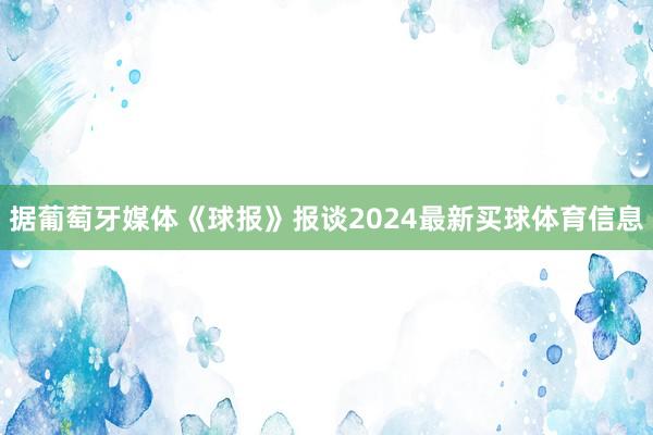 据葡萄牙媒体《球报》报谈2024最新买球体育信息