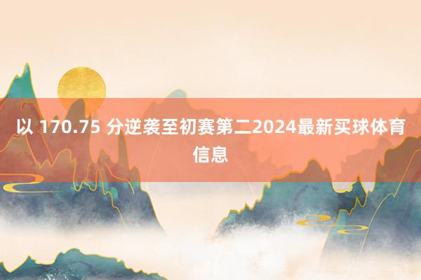 以 170.75 分逆袭至初赛第二2024最新买球体育信息