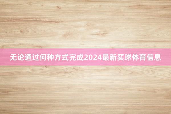无论通过何种方式完成2024最新买球体育信息
