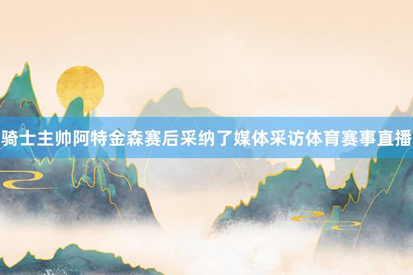 骑士主帅阿特金森赛后采纳了媒体采访体育赛事直播