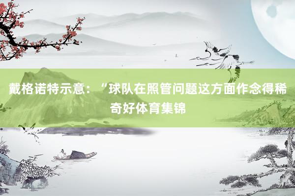 戴格诺特示意：“球队在照管问题这方面作念得稀奇好体育集锦