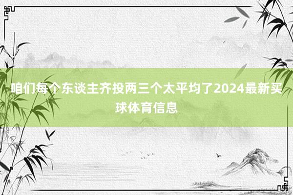 咱们每个东谈主齐投两三个太平均了2024最新买球体育信息