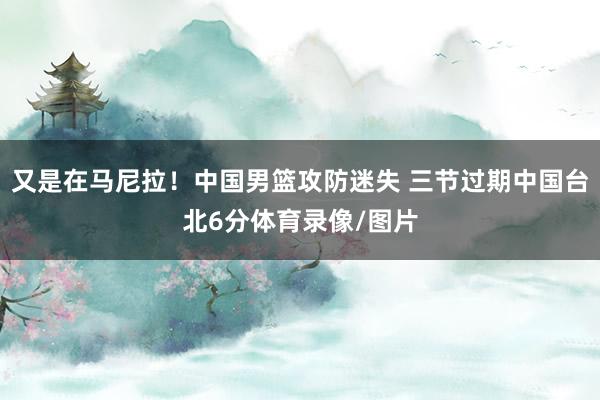 又是在马尼拉！中国男篮攻防迷失 三节过期中国台北6分体育录像/图片