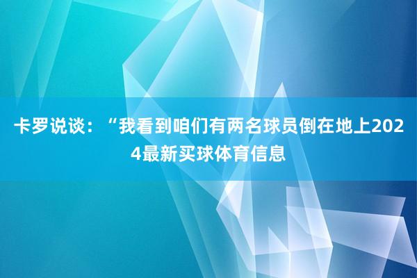 卡罗说谈:“我看到咱们有两名球员倒在地上2024最新买球体育信息