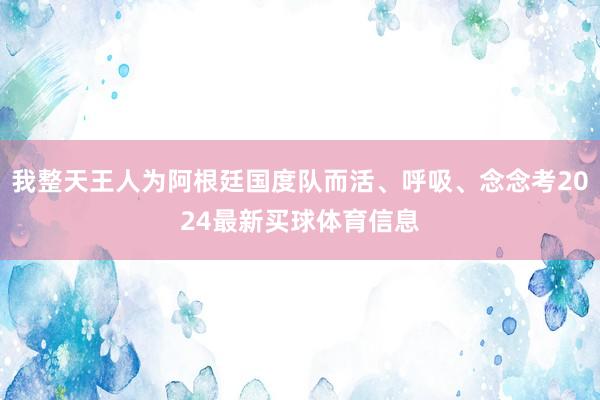 我整天王人为阿根廷国度队而活、呼吸、念念考2024最新买球体育信息