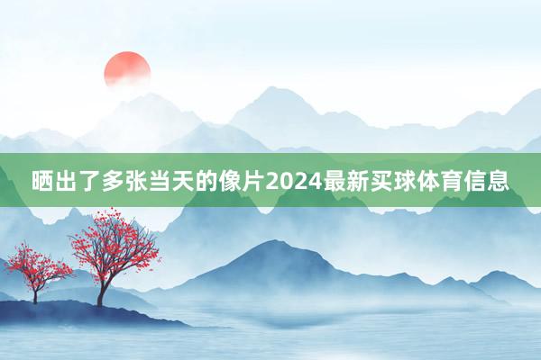 晒出了多张当天的像片2024最新买球体育信息