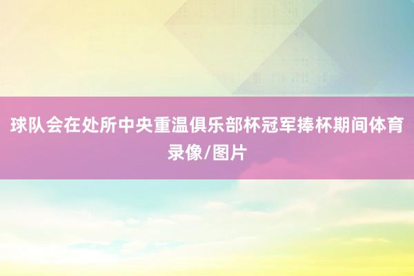 球队会在处所中央重温俱乐部杯冠军捧杯期间体育录像/图片