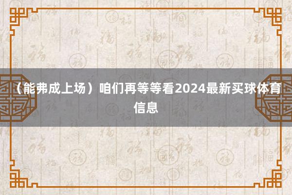 （能弗成上场）咱们再等等看2024最新买球体育信息