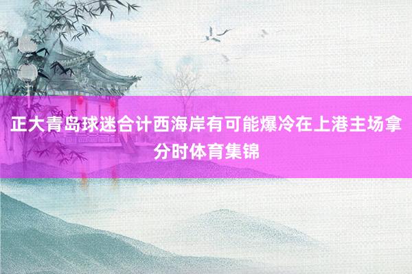 正大青岛球迷合计西海岸有可能爆冷在上港主场拿分时体育集锦