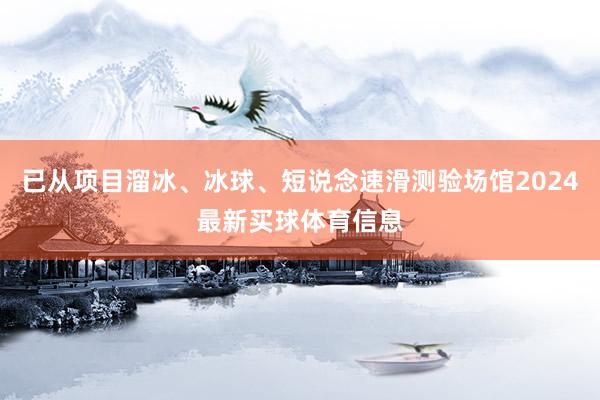 已从项目溜冰、冰球、短说念速滑测验场馆2024最新买球体育信息