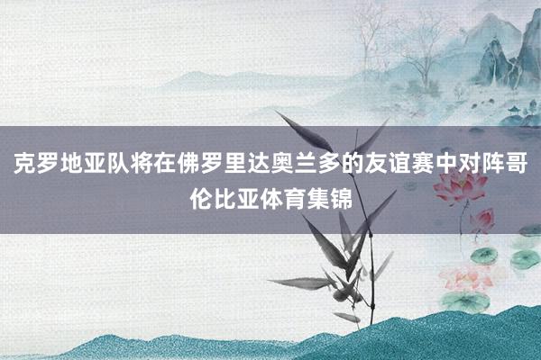 克罗地亚队将在佛罗里达奥兰多的友谊赛中对阵哥伦比亚体育集锦