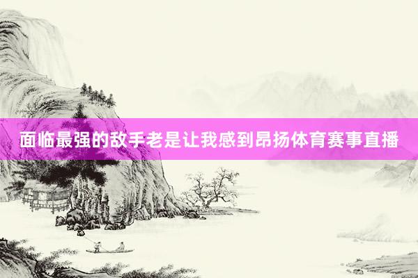 面临最强的敌手老是让我感到昂扬体育赛事直播
