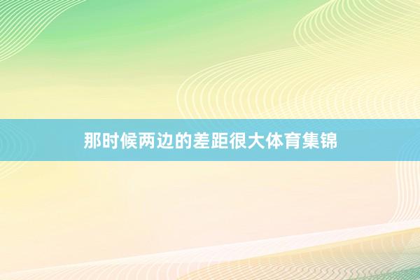 那时候两边的差距很大体育集锦