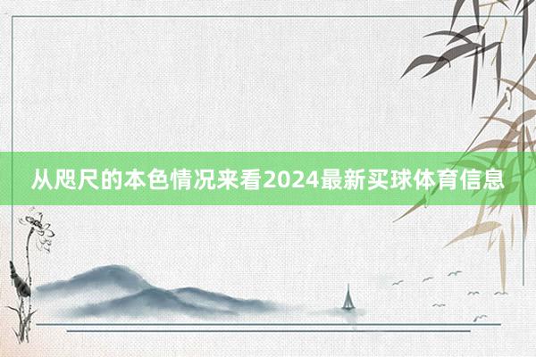 从咫尺的本色情况来看2024最新买球体育信息