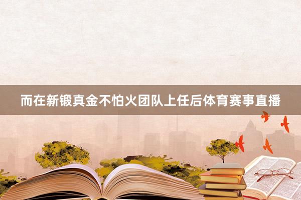 而在新锻真金不怕火团队上任后体育赛事直播