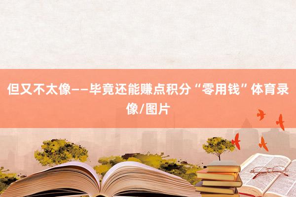 但又不太像——毕竟还能赚点积分“零用钱”体育录像/图片