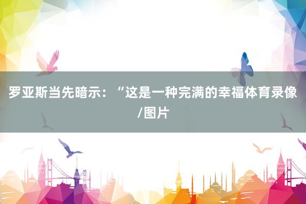 罗亚斯当先暗示：“这是一种完满的幸福体育录像/图片